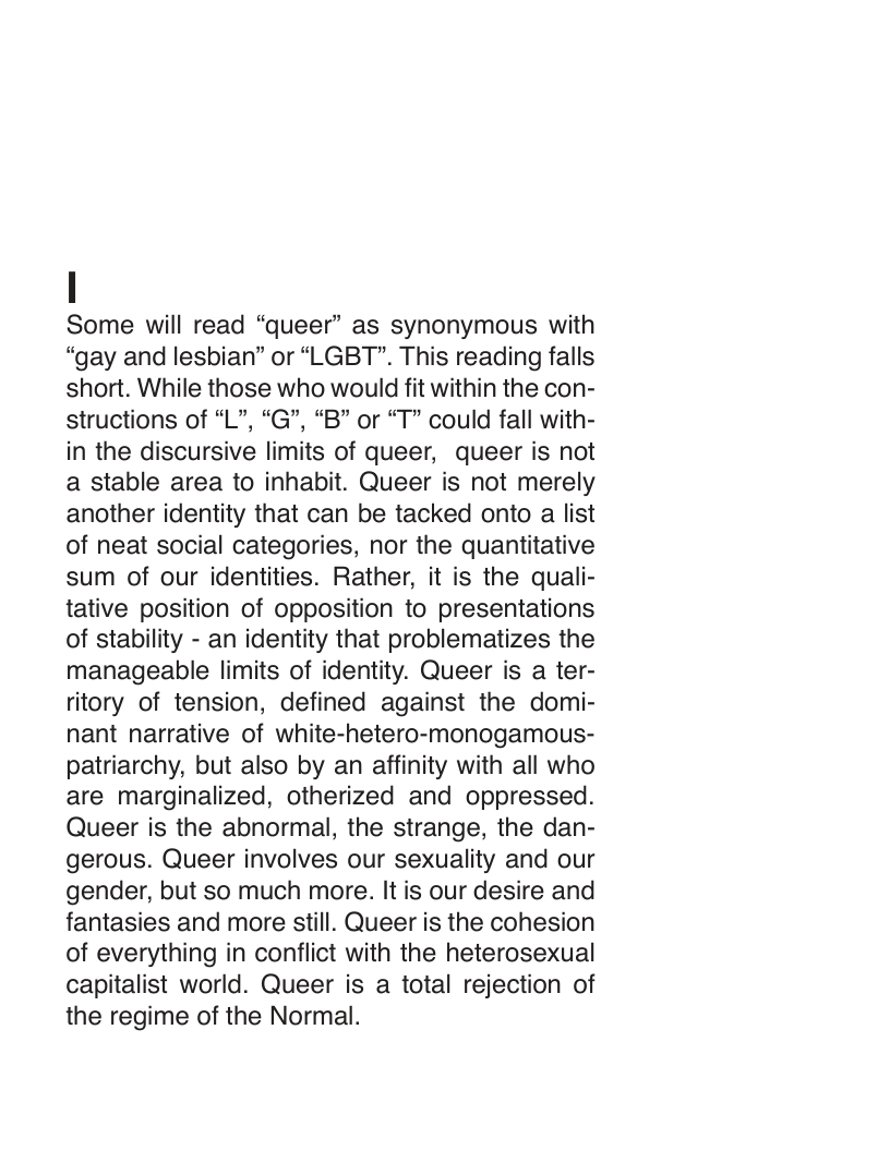 Some will read “queer” as synonymous with “gay and lesbian” or “LGBT". This reading falls short. While those who would fit within the con- structions of “L”, “G”, “B” or “T” could fall with- in the discursive limits of queer, queer is not a stable area to inhabit. Queer is not merely another identity that can be tacked onto a list of neat social categories, nor the quantitative sum of our identities. Rather, it is the quali- tative position of opposition to presentations of stability - an identity that problematizes the manageable limits of identity. Queer is a ter- ritory of tension, defined against the domi- nant narrative of white-hetero-monogamous- patriarchy, but also by an affinity with all who are marginalized, otherized and oppressed. Queer is the abnormal, the strange, the dan- gerous. Queer involves our sexuality and our gender, but so much more. It is our desire and fantasies and more still. Queer is the cohesion of everything in conflict with the heterosexual capitalist world. Queer is a total rejection of the regime of the Normal. 